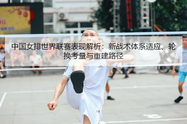 中国女排世界联赛表现解析：新战术体系适应、轮换考量与重建路径